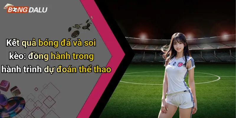Kết quả bóng đá và soi kèo: đồng hành trong hành trình dự đoán thể thao